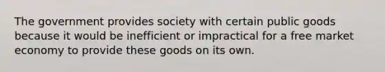 The government provides society with certain public goods because it would be inefficient or impractical for a free market economy to provide these goods on its own.