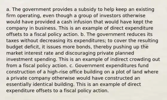 a. The government provides a subsidy to help keep an existing firm​ operating, even though a group of investors otherwise would have provided a cash infusion that would have kept the company in business. This is an example of direct expenditure offsets to a fiscal policy action. b. The government reduces its taxes without decreasing its​ expenditures; to cover the resulting budget​ deficit, it issues more​ bonds, thereby pushing up the market interest rate and discouraging private planned investment spending. This is an example of indirect crowding out from a fiscal policy action. c. Government expenditures fund construction of a​ high-rise office building on a plot of land where a private company otherwise would have constructed an essentially identical building. This is an example of direct expenditure offsets to a fiscal policy action.