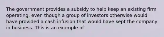 The government provides a subsidy to help keep an existing firm​ operating, even though a group of investors otherwise would have provided a cash infusion that would have kept the company in business. This is an example of