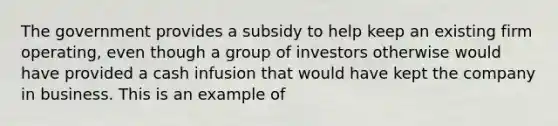 The government provides a subsidy to help keep an existing firm operating, even though a group of investors otherwise would have provided a cash infusion that would have kept the company in business. This is an example of