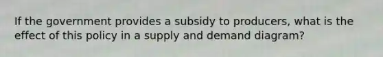 If the government provides a subsidy to producers, what is the effect of this policy in a supply and demand diagram?