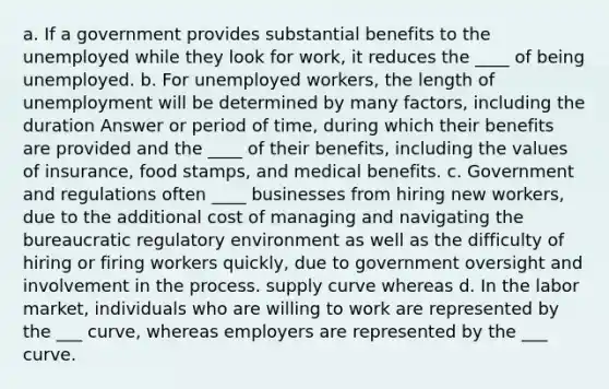 a. If a government provides substantial benefits to the unemployed while they look for work, it reduces the ____ of being unemployed. b. For unemployed workers, the length of unemployment will be determined by many factors, including the duration Answer or period of time, during which their benefits are provided and the ____ of their benefits, including the values of insurance, food stamps, and medical benefits. c. Government and regulations often ____ businesses from hiring new workers, due to the additional cost of managing and navigating the bureaucratic regulatory environment as well as the difficulty of hiring or firing workers quickly, due to government oversight and involvement in the process. supply curve whereas d. In the labor market, individuals who are willing to work are represented by the ___ curve, whereas employers are represented by the ___ curve.