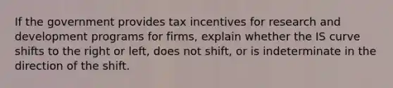 If the government provides tax incentives for research and development programs for firms, explain whether the IS curve shifts to the right or​ left, does not​ shift, or is indeterminate in the direction of the shift.