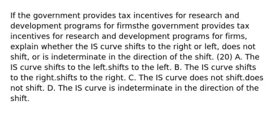 If the government provides tax incentives for research and development programs for firmsthe government provides tax incentives for research and development programs for firms​, explain whether the IS curve shifts to the right or​ left, does not​ shift, or is indeterminate in the direction of the shift. (20) A. The IS curve shifts to the left.shifts to the left. B. The IS curve shifts to the right.shifts to the right. C. The IS curve does not shift.does not shift. D. The IS curve is indeterminate in the direction of the shift.