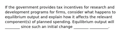 If the government provides tax incentives for research and development programs for firms​, consider what happens to equilibrium output and explain how it affects the relevant​ component(s) of planned spending. Equilibrium output will ________ since such an initial change ________ __________.