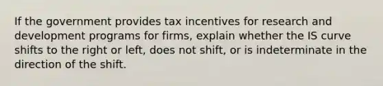 If the government provides tax incentives for research and development programs for firms​, explain whether the IS curve shifts to the right or​ left, does not​ shift, or is indeterminate in the direction of the shift.