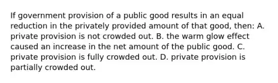 If government provision of a public good results in an equal reduction in the privately provided amount of that good, then: A. private provision is not crowded out. B. the warm glow effect caused an increase in the net amount of the public good. C. private provision is fully crowded out. D. private provision is partially crowded out.