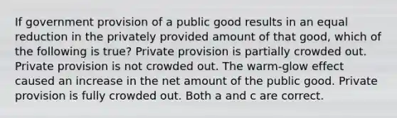 If government provision of a public good results in an equal reduction in the privately provided amount of that good, which of the following is true? Private provision is partially crowded out. Private provision is not crowded out. The warm-glow effect caused an increase in the net amount of the public good. Private provision is fully crowded out. Both a and c are correct.