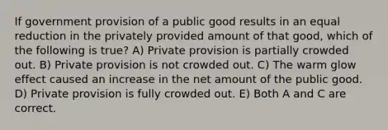 If government provision of a public good results in an equal reduction in the privately provided amount of that good, which of the following is true? A) Private provision is partially crowded out. B) Private provision is not crowded out. C) The warm glow effect caused an increase in the net amount of the public good. D) Private provision is fully crowded out. E) Both A and C are correct.