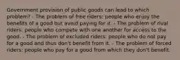 Government provision of public goods can lead to which problem? - The problem of free riders: people who enjoy the benefits of a good but avoid paying for it. - The problem of rival riders: people who compete with one another for access to the good. - The problem of excluded riders: people who do not pay for a good and thus don't benefit from it. - The problem of forced riders: people who pay for a good from which they don't benefit.