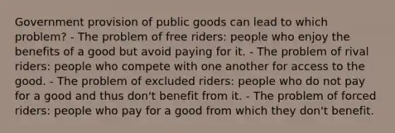 Government provision of public goods can lead to which problem? - The problem of free riders: people who enjoy the benefits of a good but avoid paying for it. - The problem of rival riders: people who compete with one another for access to the good. - The problem of excluded riders: people who do not pay for a good and thus don't benefit from it. - The problem of forced riders: people who pay for a good from which they don't benefit.