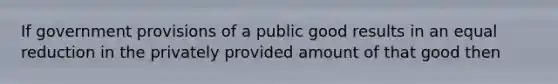 If government provisions of a public good results in an equal reduction in the privately provided amount of that good then