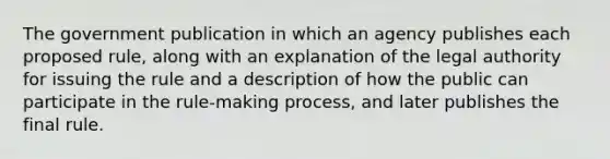 The government publication in which an agency publishes each proposed rule, along with an explanation of the legal authority for issuing the rule and a description of how the public can participate in the rule-making process, and later publishes the final rule.