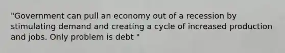 "Government can pull an economy out of a recession by stimulating demand and creating a cycle of increased production and jobs. Only problem is debt "