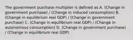 The government purchase multiplier is defined as A. (Change in government purchase) / (Change in induced consumption) B. (Change in equilibrium real GDP) / (Change in government purchase) C. (Change in equilibrium real GDP) / (Change in autonomous consumption) D. (Change in government purchase) / (Change in equilibrium real GDP)