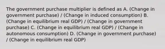 The government purchase multiplier is defined as A. (Change in government purchase) / (Change in induced consumption) B. (Change in equilibrium real GDP) / (Change in government purchase) C. (Change in equilibrium real GDP) / (Change in autonomous consumption) D. (Change in government purchase) / (Change in equilibrium real GDP)