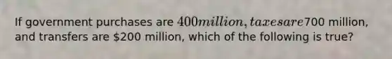 If government purchases are​ 400 million, taxes are​700 million, and transfers are​ 200 million, which of the following is​ true?