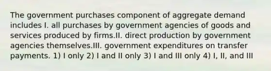 The government purchases component of aggregate demand includes I. all purchases by government agencies of goods and services produced by firms.II. direct production by government agencies themselves.III. government expenditures on transfer payments. 1) I only 2) I and II only 3) I and III only 4) I, II, and III