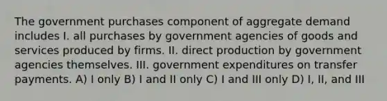 The government purchases component of aggregate demand includes I. all purchases by government agencies of goods and services produced by firms. II. direct production by government agencies themselves. III. government expenditures on transfer payments. A) I only B) I and II only C) I and III only D) I, II, and III