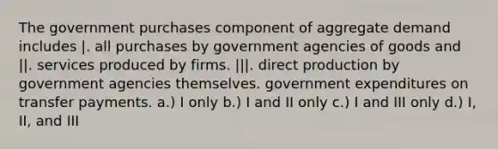 The government purchases component of aggregate demand includes |. all purchases by government agencies of goods and ||. services produced by firms. |||. direct production by government agencies themselves. government expenditures on transfer payments. a.) I only b.) I and II only c.) I and III only d.) I, II, and III