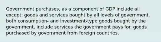 Government purchases, as a component of GDP include all except: goods and services bought by all levels of government. both consumption- and investment-type goods bought by the government. include services the government pays for. goods purchased by government from foreign countries.