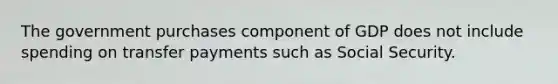 The government purchases component of GDP does not include spending on transfer payments such as Social Security.