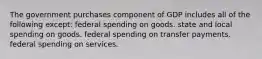 The government purchases component of GDP includes all of the following except: federal spending on goods. state and local spending on goods. federal spending on transfer payments. federal spending on services.