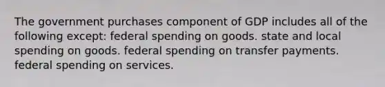 The government purchases component of GDP includes all of the following except: federal spending on goods. state and local spending on goods. federal spending on transfer payments. federal spending on services.