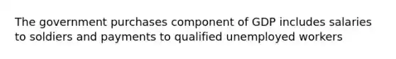 The government purchases component of GDP includes salaries to soldiers and payments to qualified unemployed workers