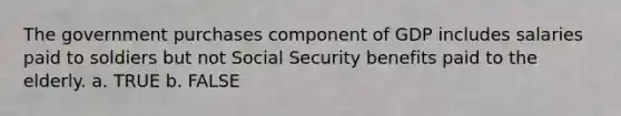 The government purchases component of GDP includes salaries paid to soldiers but not Social Security benefits paid to the elderly. a. TRUE b. FALSE