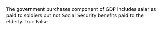 The government purchases component of GDP includes salaries paid to soldiers but not Social Security benefits paid to the elderly. True False