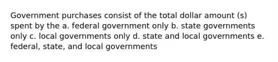 Government purchases consist of the total dollar amount (s) spent by the a. federal government only b. state governments only c. local governments only d. state and local governments e. federal, state, and local governments