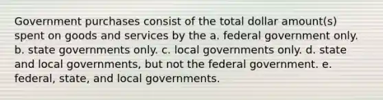 Government purchases consist of the total dollar amount(s) spent on goods and services by the a. federal government only. b. state governments only. c. local governments only. d. state and local governments, but not the federal government. e. federal, state, and local governments.