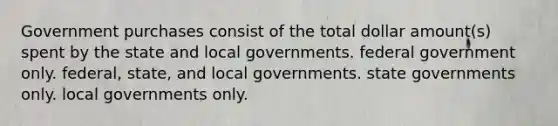 Government purchases consist of the total dollar amount(s) spent by the state and local governments. federal government only. federal, state, and local governments. state governments only. local governments only.