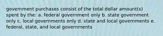 government purchases consist of the total dollar amount(s) spent by the: a. federal government only b. state government only c. local governments only d. state and local governments e. federal, state, and local governments