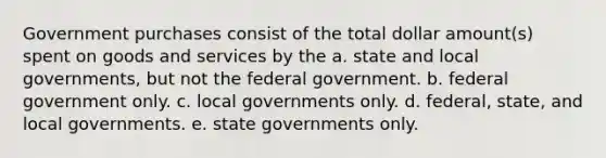 Government purchases consist of the total dollar amount(s) spent on goods and services by the a. state and local governments, but not the federal government. b. federal government only. c. local governments only. d. federal, state, and local governments. e. state governments only.