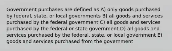 Government purchases are defined as A) only goods purchased by federal, state, or local governments B) all goods and services purchased by the federal government C) all goods and services purchased by the federal or state government D) all goods and services purchased by the federal, state, or local government E) goods and services purchased from the government