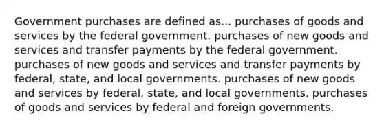 Government purchases are defined as... purchases of goods and services by the federal government. purchases of new goods and services and transfer payments by the federal government. purchases of new goods and services and transfer payments by federal, state, and local governments. purchases of new goods and services by federal, state, and local governments. purchases of goods and services by federal and foreign governments.