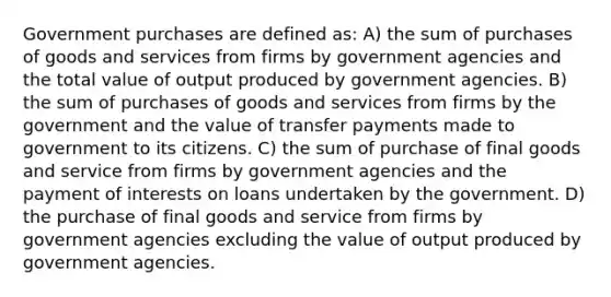 Government purchases are defined as: A) the sum of purchases of goods and services from firms by government agencies and the total value of output produced by government agencies. B) the sum of purchases of goods and services from firms by the government and the value of transfer payments made to government to its citizens. C) the sum of purchase of final goods and service from firms by government agencies and the payment of interests on loans undertaken by the government. D) the purchase of final goods and service from firms by government agencies excluding the value of output produced by government agencies.