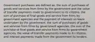 Government purchases are defined as: the sum of purchases of goods and services from firms by the government and the value of transfer payments made to government to its citizens. the sum of purchase of final goods and service from firms by government agencies and the payment of interests on loans undertaken by the government. the sum of purchases of goods and services from firms by government agencies. the sum of the purchase of final goods and service from firms by government agencies, the value of transfer payments made to its citizens, and interest payments made from the government its lenders.