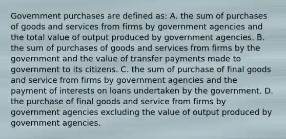 Government purchases are defined as: A. the sum of purchases of goods and services from firms by government agencies and the total value of output produced by government agencies. B. the sum of purchases of goods and services from firms by the government and the value of transfer payments made to government to its citizens. C. the sum of purchase of final goods and service from firms by government agencies and the payment of interests on loans undertaken by the government. D. the purchase of final goods and service from firms by government agencies excluding the value of output produced by government agencies.