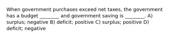 When government purchases exceed net taxes, the government has a budget ________ and government saving is ________. A) surplus; negative B) deficit; positive C) surplus; positive D) deficit; negative