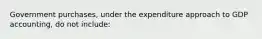 ​Government purchases, under the expenditure approach to GDP accounting, do not include: