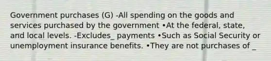 Government purchases (G) -All spending on the goods and services purchased by the government •At the federal, state, and local levels. -Excludes_ payments •Such as Social Security or unemployment insurance benefits. •They are not purchases of _