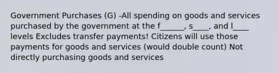 Government Purchases (G) -All spending on goods and services purchased by the government at the f______, s____, and l____ levels Excludes transfer payments! Citizens will use those payments for goods and services (would double count) Not directly purchasing goods and services