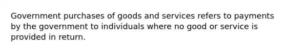 Government purchases of goods and services refers to payments by the government to individuals where no good or service is provided in return.