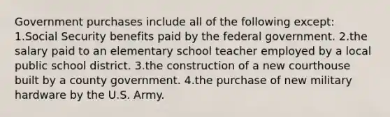 Government purchases include all of the following except: 1.Social Security benefits paid by the federal government. 2.the salary paid to an elementary school teacher employed by a local public school district. 3.the construction of a new courthouse built by a county government. 4.the purchase of new military hardware by the U.S. Army.