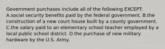 Government purchases include all of the following EXCEPT: A.social security benefits paid by the federal government. B.the construction of a new court house built by a county government. C.the salary paid to an elementary school teacher employed by a local public school district. D.the purchase of new military hardware by the U.S. Army.