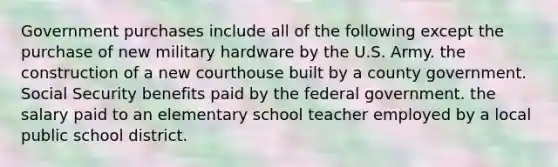 Government purchases include all of the following except the purchase of new military hardware by the U.S. Army. the construction of a new courthouse built by a county government. Social Security benefits paid by the federal government. the salary paid to an elementary school teacher employed by a local public school district.