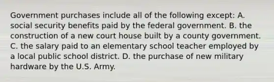 Government purchases include all of the following except: A. social security benefits paid by the federal government. B. the construction of a new court house built by a county government. C. the salary paid to an elementary school teacher employed by a local public school district. D. the purchase of new military hardware by the U.S. Army.